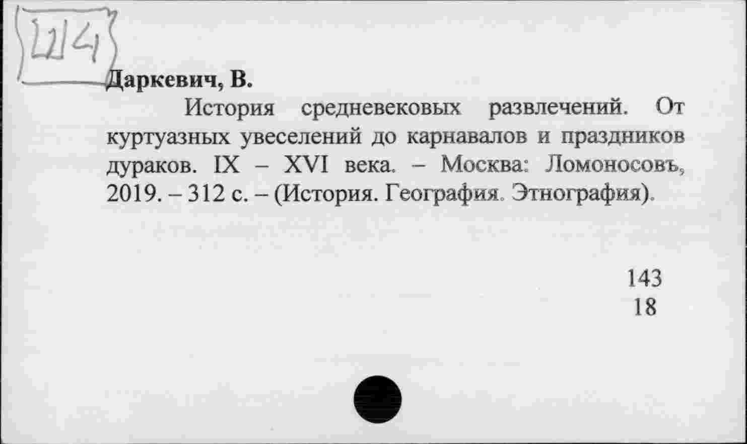 ﻿аркевич,
В.
История средневековых развлечений.
От
куртуазных увеселений до карнавалов и праздников дураков. IX - XVI века. - Москва: Ломоносову 2019. - 312 с. - (История. География. Этнография)
143
18